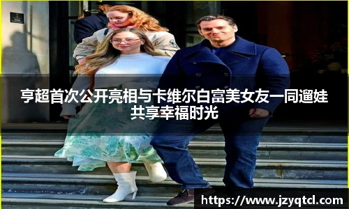 非凡国际亨超首次公开亮相与卡维尔白富美女友一同遛娃共享幸福时光