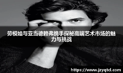 非凡国际劳模姐与亚当德赖弗携手探秘高端艺术市场的魅力与挑战