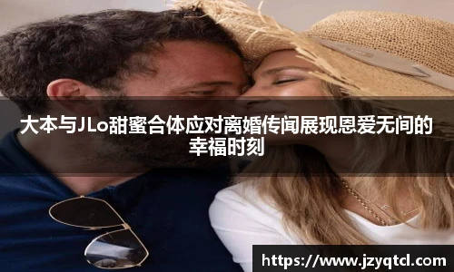 非凡国际大本与JLo甜蜜合体应对离婚传闻展现恩爱无间的幸福时刻