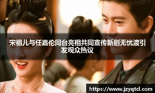 非凡国际宋祖儿与任嘉伦同台亮相共同宣传新剧无忧渡引发观众热议