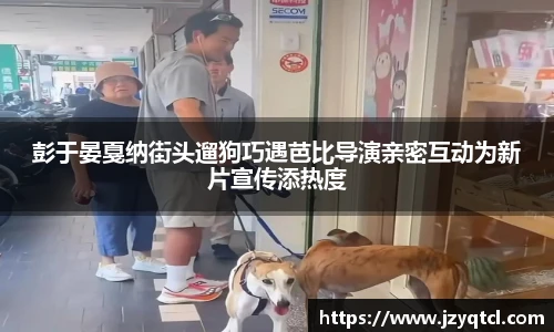 非凡国际彭于晏戛纳街头遛狗巧遇芭比导演亲密互动为新片宣传添热度