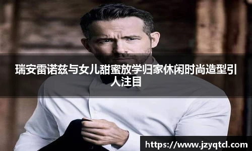 瑞安雷诺兹与女儿甜蜜放学归家休闲时尚造型引人注目