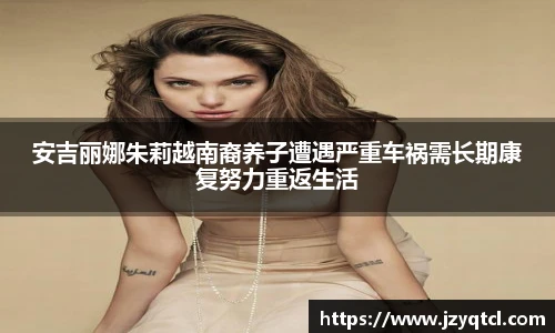 非凡国际安吉丽娜朱莉越南裔养子遭遇严重车祸需长期康复努力重返生活