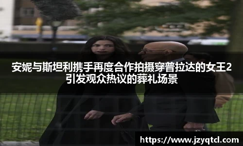 非凡国际安妮与斯坦利携手再度合作拍摄穿普拉达的女王2引发观众热议的葬礼场景