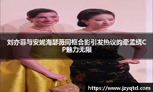 非凡国际刘亦菲与安妮海瑟薇同框合影引发热议昀牵孟绕CP魅力无限