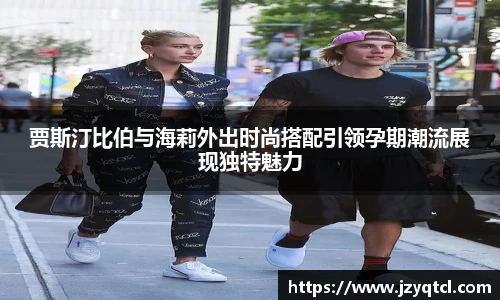 非凡国际贾斯汀比伯与海莉外出时尚搭配引领孕期潮流展现独特魅力